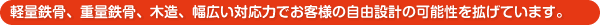 軽量鉄骨、重量鉄骨、木造、幅広い対応力でお客様の自由設計の可能性を拡げています。